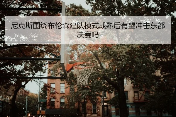 尼克斯围绕布伦森建队模式成熟后有望冲击东部决赛吗