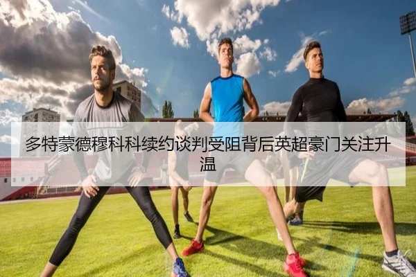 多特蒙德穆科科续约谈判受阻背后英超豪门关注升温
